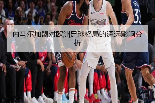 内马尔加盟对欧洲足球格局的深远影响分析