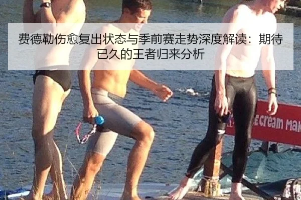 费德勒伤愈复出状态与季前赛走势深度解读：期待已久的王者归来分析
