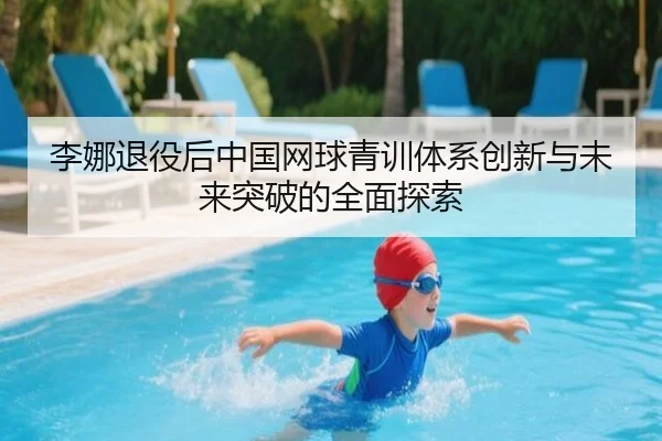 李娜退役后中国网球青训体系创新与未来突破的全面探索